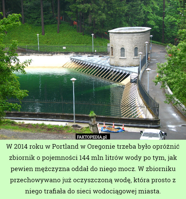 W 2014 roku w Portland w Oregonie trzeba było opróżnić zbiornik o pojemności 144 mln litrów wody po tym, jak pewien mężczyzna oddał do niego mocz. W zbiorniku przechowywano już oczyszczoną wodę, która prosto z niego trafiała do sieci wodociągowej miasta. 