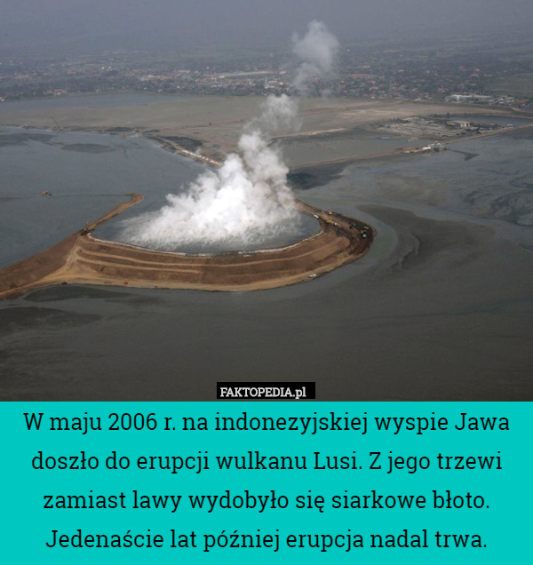 W maju 2006 r. na indonezyjskiej wyspie Jawa doszło do erupcji wulkanu Lusi. Z jego trzewi zamiast lawy wydobyło się siarkowe błoto. Jedenaście lat później erupcja nadal trwa. 