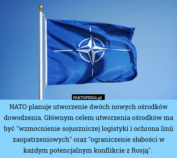 NATO planuje utworzenie dwóch nowych ośrodków dowodzenia. Głównym celem utworzenia ośrodków ma być "wzmocnienie sojuszniczej logistyki i ochrona linii zaopatrzeniowych" oraz "ograniczenie słabości w każdym potencjalnym konflikcie z Rosją". 