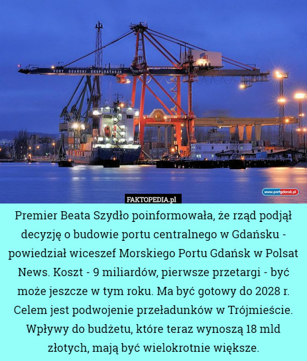 Premier Beata Szydło poinformowała, że rząd podjął decyzję o budowie portu centralnego w Gdańsku - powiedział wiceszef Morskiego Portu Gdańsk w Polsat News. Koszt - 9 miliardów, pierwsze przetargi - być może jeszcze w tym roku. Ma być gotowy do 2028 r. Celem jest podwojenie przeładunków w Trójmieście. Wpływy do budżetu, które teraz wynoszą 18 mld złotych, mają być wielokrotnie większe. 