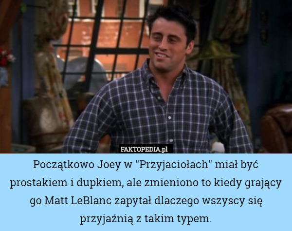 Początkowo Joey w "Przyjaciołach" miał być prostakiem i dupkiem, ale zmieniono to kiedy grający go Matt LeBlanc zapytał dlaczego wszyscy się przyjaźnią z takim typem. 