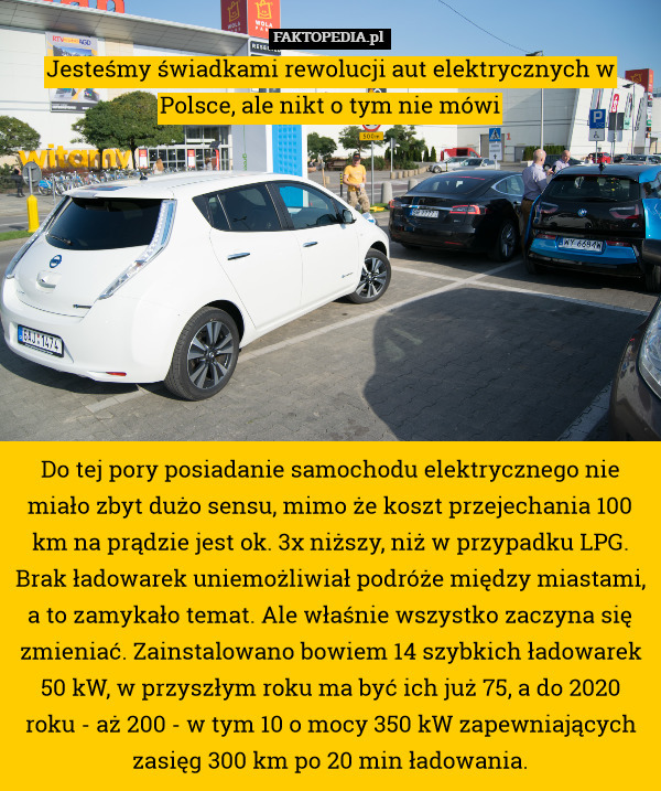 Jesteśmy świadkami rewolucji aut elektrycznych w Polsce, ale nikt o tym nie mówi









Do tej pory posiadanie samochodu elektrycznego nie miało zbyt dużo sensu, mimo że koszt przejechania 100 km na prądzie jest ok. 3x niższy, niż w przypadku LPG. Brak ładowarek uniemożliwiał podróże między miastami, a to zamykało temat. Ale właśnie wszystko zaczyna się zmieniać. Zainstalowano bowiem 14 szybkich ładowarek 50 kW, w przyszłym roku ma być ich już 75, a do 2020 roku - aż 200 - w tym 10 o mocy 350 kW zapewniających zasięg 300 km po 20 min ładowania. 