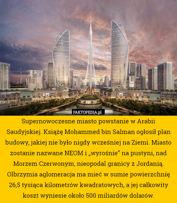 Supernowoczesne miasto powstanie w Arabii Saudyjskiej. Książę Mohammed bin Salman ogłosił plan budowy, jakiej nie było nigdy wcześniej na Ziemi. Miasto zostanie nazwane NEOM i „wyrośnie” na pustyni, nad Morzem Czerwonym, nieopodal granicy z Jordanią. Olbrzymia aglomeracja ma mieć w sumie powierzchnię 26,5 tysiąca kilometrów kwadratowych, a jej całkowity koszt wyniesie około 500 miliardów dolarów. 