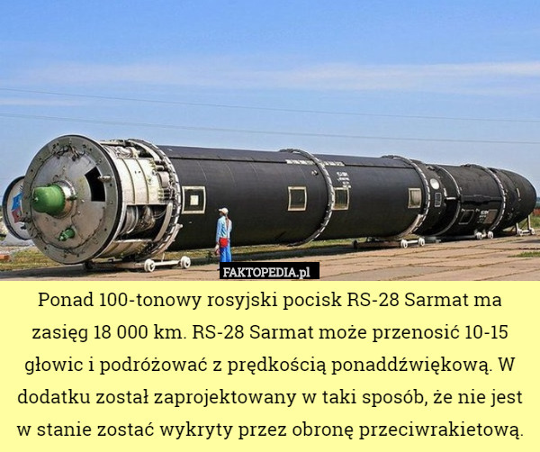 Ponad 100-tonowy rosyjski pocisk RS-28 Sarmat ma zasięg 18 000 km. RS-28 Sarmat może przenosić 10-15 głowic i podróżować z prędkością ponaddźwiękową. W dodatku został zaprojektowany w taki sposób, że nie jest w stanie zostać wykryty przez obronę przeciwrakietową. 