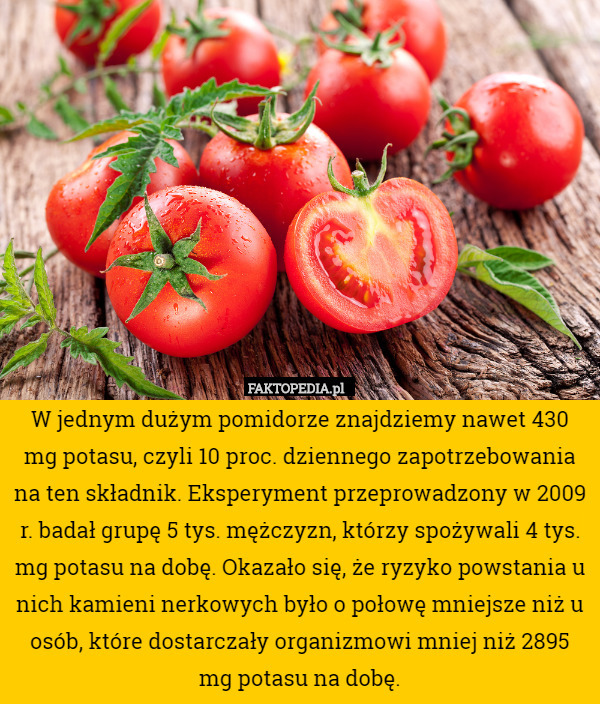 W jednym dużym pomidorze znajdziemy nawet 430 mg potasu, czyli 10 proc. dziennego zapotrzebowania na ten składnik. Eksperyment przeprowadzony w 2009 r. badał grupę 5 tys. mężczyzn, którzy spożywali 4 tys. mg potasu na dobę. Okazało się, że ryzyko powstania u nich kamieni nerkowych było o połowę mniejsze niż u osób, które dostarczały organizmowi mniej niż 2895 mg potasu na dobę. 