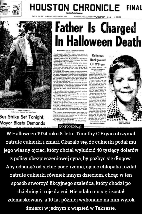 W Halloween 1974 roku 8-letni Timothy O’Bryan otrzymał zatrute cukierki i zmarł. Okazało się, że cukierki podał mu jego własny ojciec, który chciał wyłudzić 40 tysięcy dolarów z polisy ubezpieczeniowej syna, by pozbyć się długów.
 Aby odsunąć od siebie podejrzenia, ojciec chłopaka rozdał zatrute cukierki również innym dzieciom, chcąc w ten sposób stworzyć fikcyjnego szaleńca, który chodzi po dzielnicy i truje dzieci. Nie udało mu się i został zdemaskowany, a 10 lat później wykonano na nim wyrok śmierci w jednym z więzień w Teksasie. 