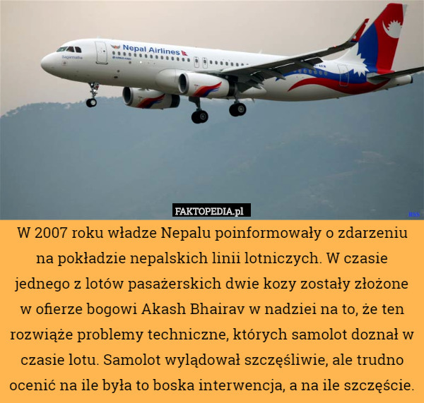 W 2007 roku władze Nepalu poinformowały o zdarzeniu na pokładzie nepalskich linii lotniczych. W czasie jednego z lotów pasażerskich dwie kozy zostały złożone w ofierze bogowi Akash Bhairav w nadziei na to, że ten rozwiąże problemy techniczne, których samolot doznał w czasie lotu. Samolot wylądował szczęśliwie, ale trudno ocenić na ile była to boska interwencja, a na ile szczęście. 