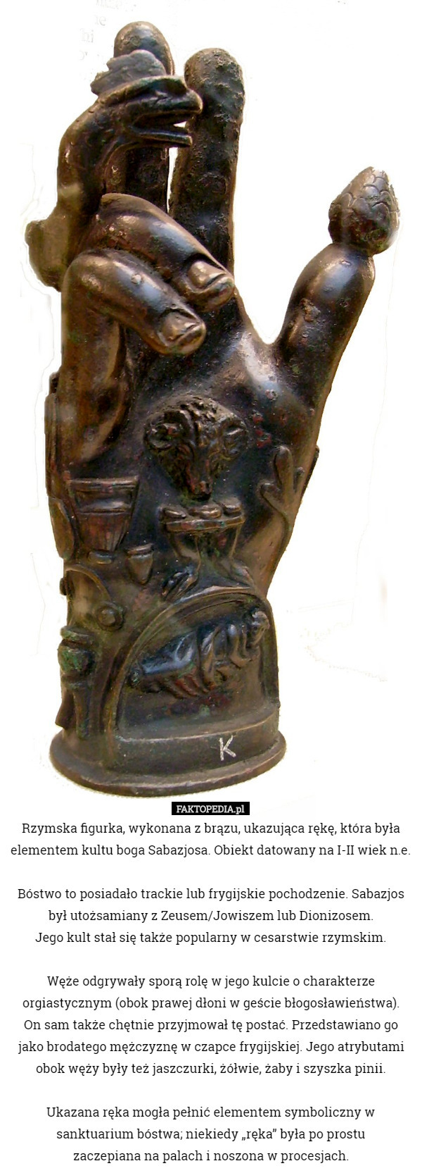 Rzymska figurka, wykonana z brązu, ukazująca rękę, która była elementem kultu boga Sabazjosa. Obiekt datowany na I-II wiek n.e.

Bóstwo to posiadało trackie lub frygijskie pochodzenie. Sabazjos był utożsamiany z Zeusem/Jowiszem lub Dionizosem.
 Jego kult stał się także popularny w cesarstwie rzymskim.

 Węże odgrywały sporą rolę w jego kulcie o charakterze orgiastycznym (obok prawej dłoni w geście błogosławieństwa).
 On sam także chętnie przyjmował tę postać. Przedstawiano go jako brodatego mężczyznę w czapce frygijskiej. Jego atrybutami obok węży były też jaszczurki, żółwie, żaby i szyszka pinii.

 Ukazana ręka mogła pełnić elementem symboliczny w sanktuarium bóstwa; niekiedy „ręka” była po prostu
 zaczepiana na palach i noszona w procesjach. 