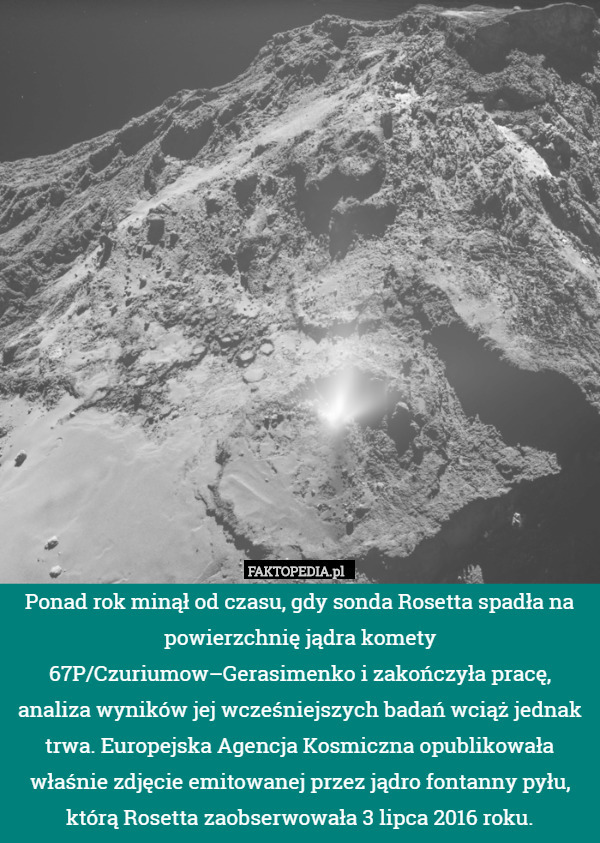 Ponad rok minął od czasu, gdy sonda Rosetta spadła na powierzchnię jądra komety 67P/Czuriumow–Gerasimenko i zakończyła pracę, analiza wyników jej wcześniejszych badań wciąż jednak trwa. Europejska Agencja Kosmiczna opublikowała właśnie zdjęcie emitowanej przez jądro fontanny pyłu, którą Rosetta zaobserwowała 3 lipca 2016 roku. 