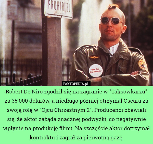 Robert De Niro zgodził się na zagranie w "Taksówkarzu" za 35 000 dolarów, a niedługo później otrzymał Oscara za swoją rolę w "Ojcu Chrzestnym 2". Producenci obawiali się, że aktor zażąda znacznej podwyżki, co negatywnie wpłynie na produkcję filmu. Na szczęście aktor dotrzymał kontraktu i zagrał za pierwotną gażę. 
