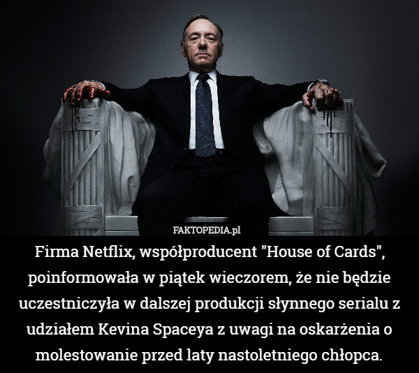 Firma Netflix, współproducent "House of Cards", poinformowała w piątek wieczorem, że nie będzie uczestniczyła w dalszej produkcji słynnego serialu z udziałem Kevina Spaceya z uwagi na oskarżenia o molestowanie przed laty nastoletniego chłopca. 