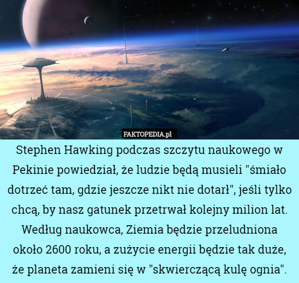 Stephen Hawking podczas szczytu naukowego w Pekinie powiedział, że ludzie będą musieli "śmiało dotrzeć tam, gdzie jeszcze nikt nie dotarł", jeśli tylko chcą, by nasz gatunek przetrwał kolejny milion lat. Według naukowca, Ziemia będzie przeludniona około 2600 roku, a zużycie energii będzie tak duże, że planeta zamieni się w "skwierczącą kulę ognia". 
