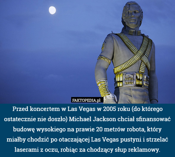 Przed koncertem w Las Vegas w 2005 roku (do którego ostatecznie nie doszło) Michael Jackson chciał sfinansować budowę wysokiego na prawie 20 metrów robota, który miałby chodzić po otaczającej Las Vegas pustyni i strzelać laserami z oczu, robiąc za chodzący słup reklamowy. 