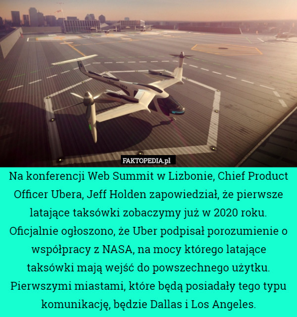Na konferencji Web Summit w Lizbonie, Chief Product Officer Ubera, Jeff Holden zapowiedział, że pierwsze latające taksówki zobaczymy już w 2020 roku. Oficjalnie ogłoszono, że Uber podpisał porozumienie o współpracy z NASA, na mocy którego latające taksówki mają wejść do powszechnego użytku. Pierwszymi miastami, które będą posiadały tego typu komunikację, będzie Dallas i Los Angeles. 