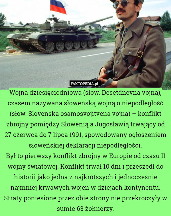 Wojna dziesięciodniowa (słow. Desetdnevna vojna), czasem nazywana słoweńską wojną o niepodległość (słow. Slovenska osamosvojitvena vojna) – konflikt zbrojny pomiędzy Słowenią a Jugosławią trwający od 27 czerwca do 7 lipca 1991, spowodowany ogłoszeniem słoweńskiej deklaracji niepodległości.
Był to pierwszy konflikt zbrojny w Europie od czasu II wojny światowej. Konflikt trwał 10 dni i przeszedł do historii jako jedna z najkrótszych i jednocześnie najmniej krwawych wojen w dziejach kontynentu. Straty poniesione przez obie strony nie przekroczyły w sumie 63 żołnierzy. 