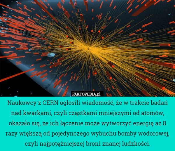 Naukowcy z CERN ogłosili wiadomość, że w trakcie badań nad kwarkami, czyli cząstkami mniejszymi od atomów, okazało się, że ich łączenie może wytworzyć energię aż 8 razy większą od pojedynczego wybuchu bomby wodorowej, czyli najpotężniejszej broni znanej ludzkości. 