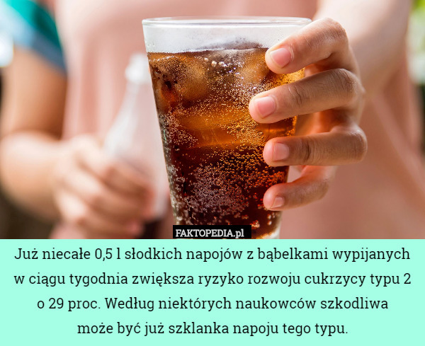 Już niecałe 0,5 l słodkich napojów z bąbelkami wypijanych w ciągu tygodnia zwiększa ryzyko rozwoju cukrzycy typu 2 o 29 proc. Według niektórych naukowców szkodliwa
 może być już szklanka napoju tego typu. 