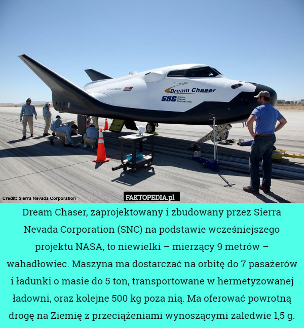 Dream Chaser, zaprojektowany i zbudowany przez Sierra Nevada Corporation (SNC) na podstawie wcześniejszego projektu NASA, to niewielki – mierzący 9 metrów – wahadłowiec. Maszyna ma dostarczać na orbitę do 7 pasażerów i ładunki o masie do 5 ton, transportowane w hermetyzowanej ładowni, oraz kolejne 500 kg poza nią. Ma oferować powrotną drogę na Ziemię z przeciążeniami wynoszącymi zaledwie 1,5 g. 