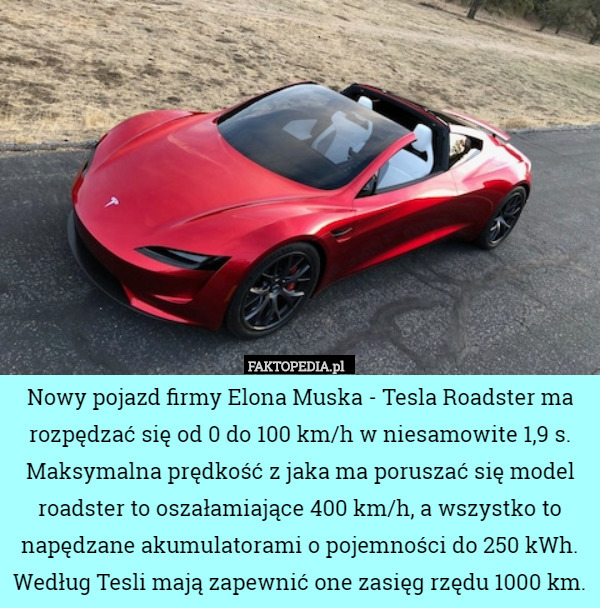 Nowy pojazd firmy Elona Muska - Tesla Roadster ma rozpędzać się od 0 do 100 km/h w niesamowite 1,9 s. Maksymalna prędkość z jaka ma poruszać się model roadster to oszałamiające 400 km/h, a wszystko to napędzane akumulatorami o pojemności do 250 kWh. Według Tesli mają zapewnić one zasięg rzędu 1000 km. 