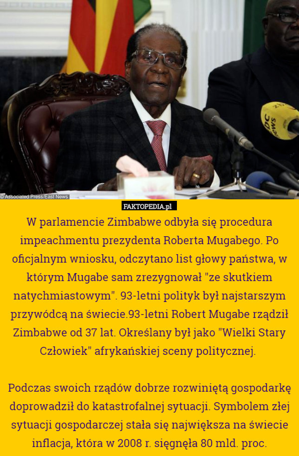 W parlamencie Zimbabwe odbyła się procedura impeachmentu prezydenta Roberta Mugabego. Po oficjalnym wniosku, odczytano list głowy państwa, w którym Mugabe sam zrezygnował "ze skutkiem natychmiastowym". 93-letni polityk był najstarszym przywódcą na świecie.93-letni Robert Mugabe rządził Zimbabwe od 37 lat. Określany był jako "Wielki Stary Człowiek" afrykańskiej sceny politycznej. 

Podczas swoich rządów dobrze rozwiniętą gospodarkę doprowadził do katastrofalnej sytuacji. Symbolem złej sytuacji gospodarczej stała się największa na świecie inflacja, która w 2008 r. sięgnęła 80 mld. proc. 