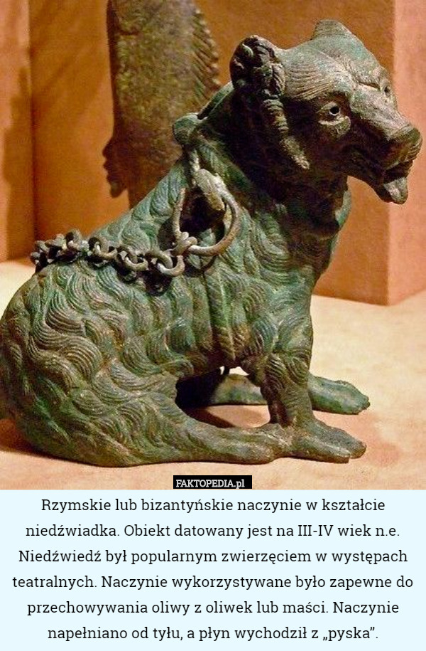 Rzymskie lub bizantyńskie naczynie w kształcie niedźwiadka. Obiekt datowany jest na III-IV wiek n.e.
Niedźwiedź był popularnym zwierzęciem w występach teatralnych. Naczynie wykorzystywane było zapewne do przechowywania oliwy z oliwek lub maści. Naczynie napełniano od tyłu, a płyn wychodził z „pyska”. 