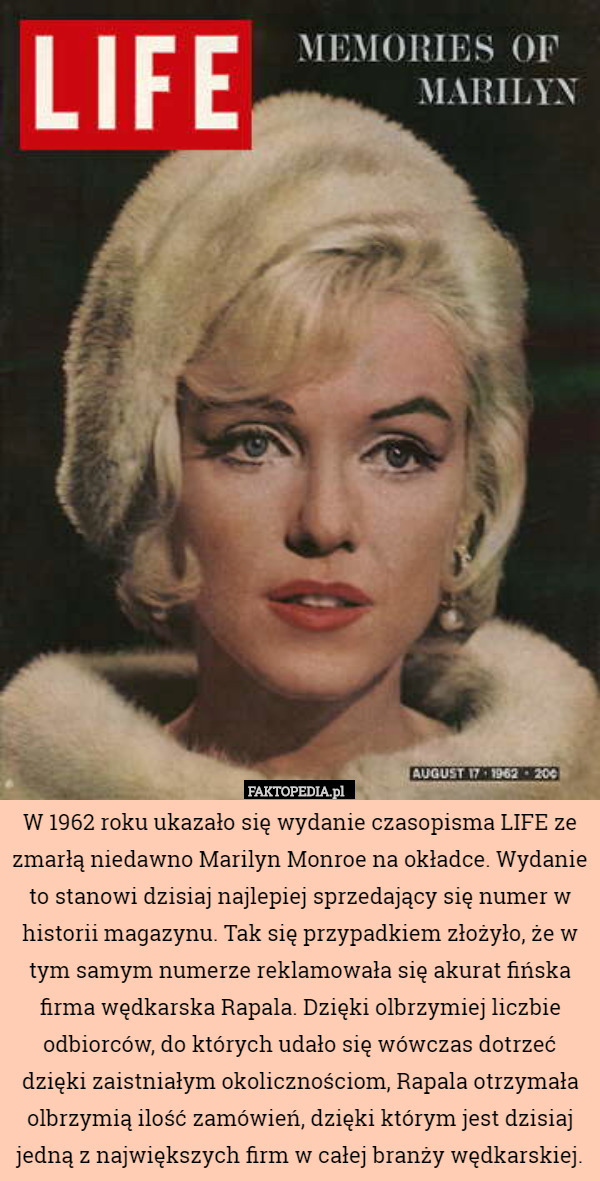 W 1962 roku ukazało się wydanie czasopisma LIFE ze zmarłą niedawno Marilyn Monroe na okładce. Wydanie to stanowi dzisiaj najlepiej sprzedający się numer w historii magazynu. Tak się przypadkiem złożyło, że w tym samym numerze reklamowała się akurat fińska firma wędkarska Rapala. Dzięki olbrzymiej liczbie odbiorców, do których udało się wówczas dotrzeć dzięki zaistniałym okolicznościom, Rapala otrzymała olbrzymią ilość zamówień, dzięki którym jest dzisiaj jedną z największych firm w całej branży wędkarskiej. 
