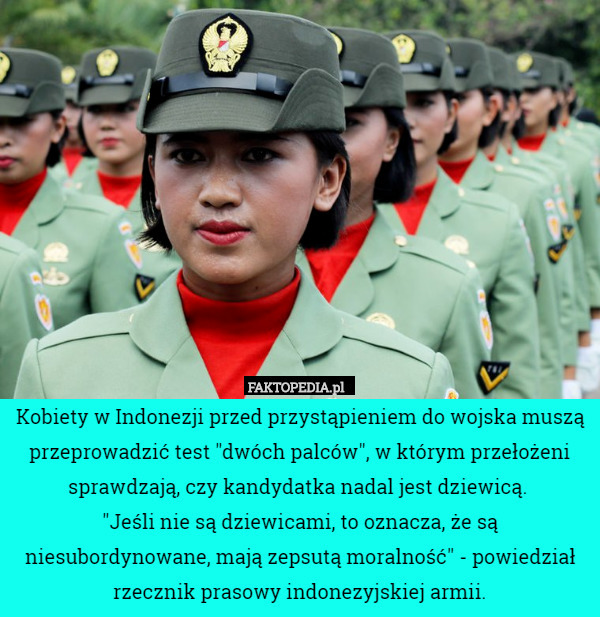 Kobiety w Indonezji przed przystąpieniem do wojska muszą przeprowadzić test "dwóch palców", w którym przełożeni sprawdzają, czy kandydatka nadal jest dziewicą. 
"Jeśli nie są dziewicami, to oznacza, że są niesubordynowane, mają zepsutą moralność" - powiedział rzecznik prasowy indonezyjskiej armii. 