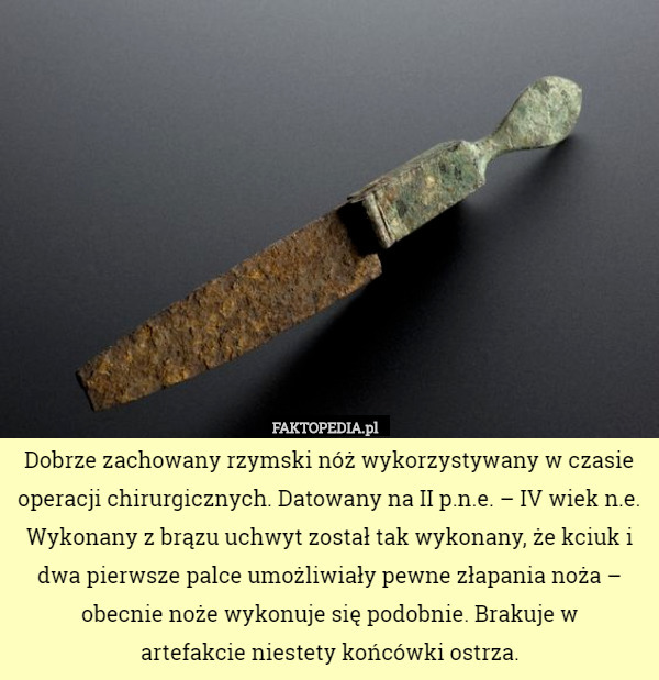 Dobrze zachowany rzymski nóż wykorzystywany w czasie operacji chirurgicznych. Datowany na II p.n.e. – IV wiek n.e.
Wykonany z brązu uchwyt został tak wykonany, że kciuk i dwa pierwsze palce umożliwiały pewne złapania noża – obecnie noże wykonuje się podobnie. Brakuje w
 artefakcie niestety końcówki ostrza. 
