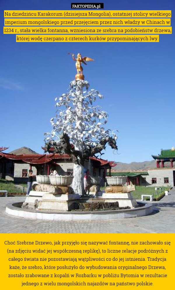 Na dziedzińcu Karakorum (dzisiejsza Mongolia), ostatniej stolicy wielkiego imperium mongolskiego przed przejęciem przez nich władzy w Chinach w 1234 r., stała wielka fontanna, wzniesiona ze srebra na podobieństw drzewa, której wodę czerpano z czterech kurków przypominających lwy.
























Choć Srebrne Drzewo, jak przyjęło się nazywać fontannę, nie zachowało się (na zdjęciu widać jej współczesną replikę), to liczne relacje podróżnych z całego świata nie pozostawiają wątpliwości co do jej istnienia. Tradycja każe, że srebro, które posłużyło do wybudowania oryginalnego Drzewa, zostało zrabowane z kopalń w Rozbarku w pobliżu Bytomia w rezultacie jednego z wielu mongolskich najazdów na państwo polskie. 