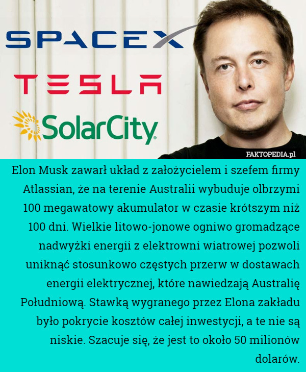 Elon Musk zawarł układ z założycielem i szefem firmy Atlassian, że na terenie Australii wybuduje olbrzymi 100 megawatowy akumulator w czasie krótszym niż 100 dni. Wielkie litowo-jonowe ogniwo gromadzące nadwyżki energii z elektrowni wiatrowej pozwoli uniknąć stosunkowo częstych przerw w dostawach energii elektrycznej, które nawiedzają Australię Południową. Stawką wygranego przez Elona zakładu było pokrycie kosztów całej inwestycji, a te nie są niskie. Szacuje się, że jest to około 50 milionów dolarów. 