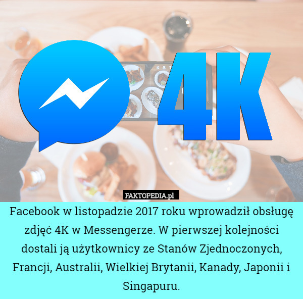 Facebook w listopadzie 2017 roku wprowadził obsługę zdjęć 4K w Messengerze. W pierwszej kolejności dostali ją użytkownicy ze Stanów Zjednoczonych, Francji, Australii, Wielkiej Brytanii, Kanady, Japonii i Singapuru. 