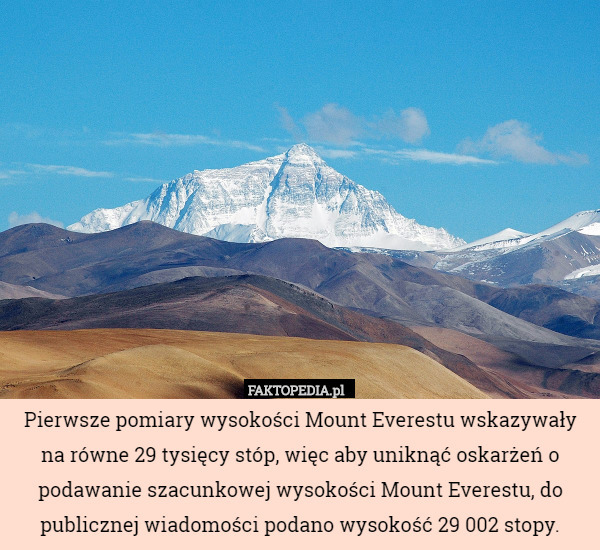 Pierwsze pomiary wysokości Mount Everestu wskazywały na równe 29 tysięcy stóp, więc aby uniknąć oskarżeń o podawanie szacunkowej wysokości Mount Everestu, do publicznej wiadomości podano wysokość 29 002 stopy. 