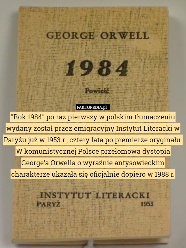 "Rok 1984" po raz pierwszy w polskim tłumaczeniu wydany został przez emigracyjny Instytut Literacki w Paryżu już w 1953 r., cztery lata po premierze oryginału. W komunistycznej Polsce przełomowa dystopia George'a Orwella o wyraźnie antysowieckim charakterze ukazała się oficjalnie dopiero w 1988 r. 