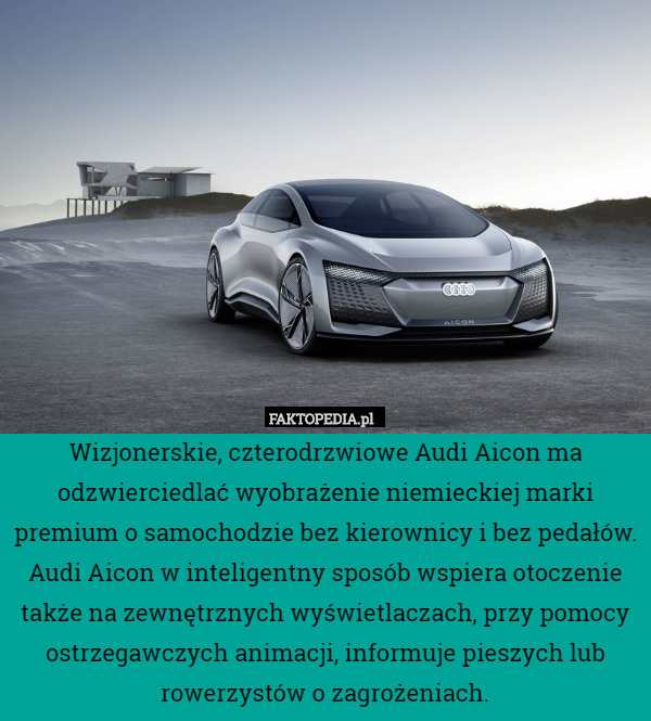 Wizjonerskie, czterodrzwiowe Audi Aicon ma odzwierciedlać wyobrażenie niemieckiej marki premium o samochodzie bez kierownicy i bez pedałów. Audi Aicon w inteligentny sposób wspiera otoczenie także na zewnętrznych wyświetlaczach, przy pomocy ostrzegawczych animacji, informuje pieszych lub rowerzystów o zagrożeniach. 