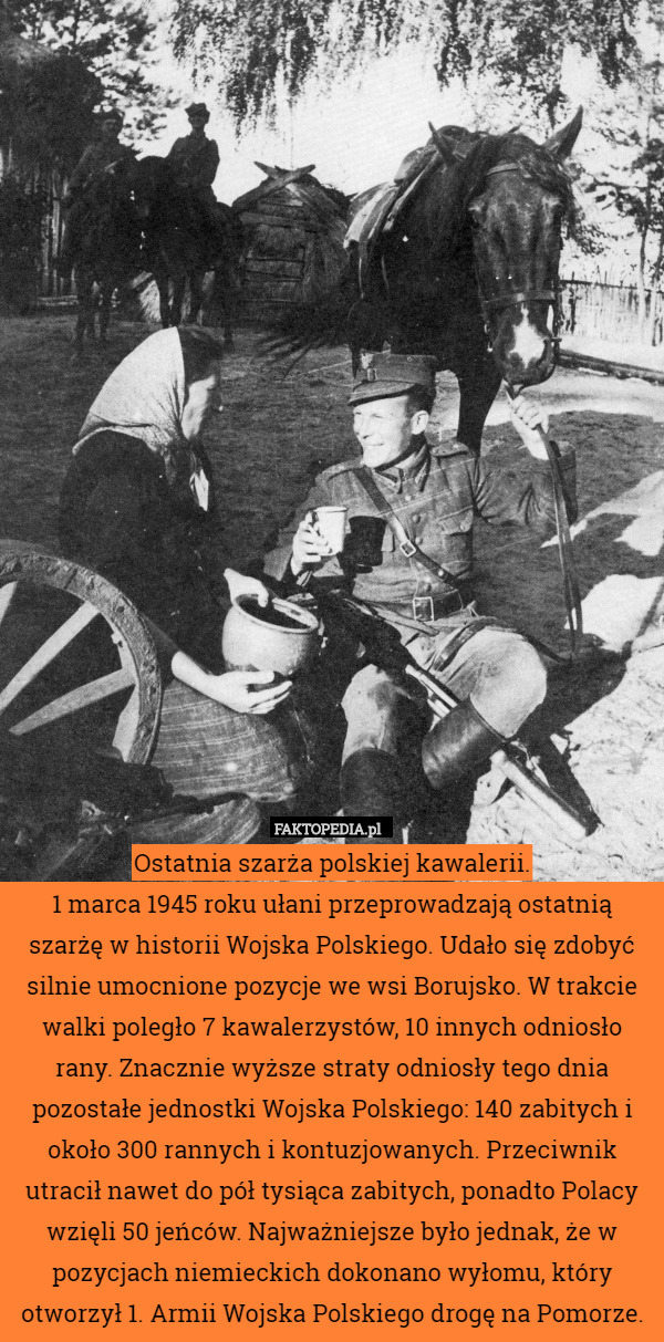 Ostatnia szarża polskiej kawalerii.
1 marca 1945 roku ułani przeprowadzają ostatnią szarżę w historii Wojska Polskiego. Udało się zdobyć silnie umocnione pozycje we wsi Borujsko. W trakcie walki poległo 7 kawalerzystów, 10 innych odniosło rany. Znacznie wyższe straty odniosły tego dnia pozostałe jednostki Wojska Polskiego: 140 zabitych i około 300 rannych i kontuzjowanych. Przeciwnik utracił nawet do pół tysiąca zabitych, ponadto Polacy wzięli 50 jeńców. Najważniejsze było jednak, że w pozycjach niemieckich dokonano wyłomu, który otworzył 1. Armii Wojska Polskiego drogę na Pomorze. 