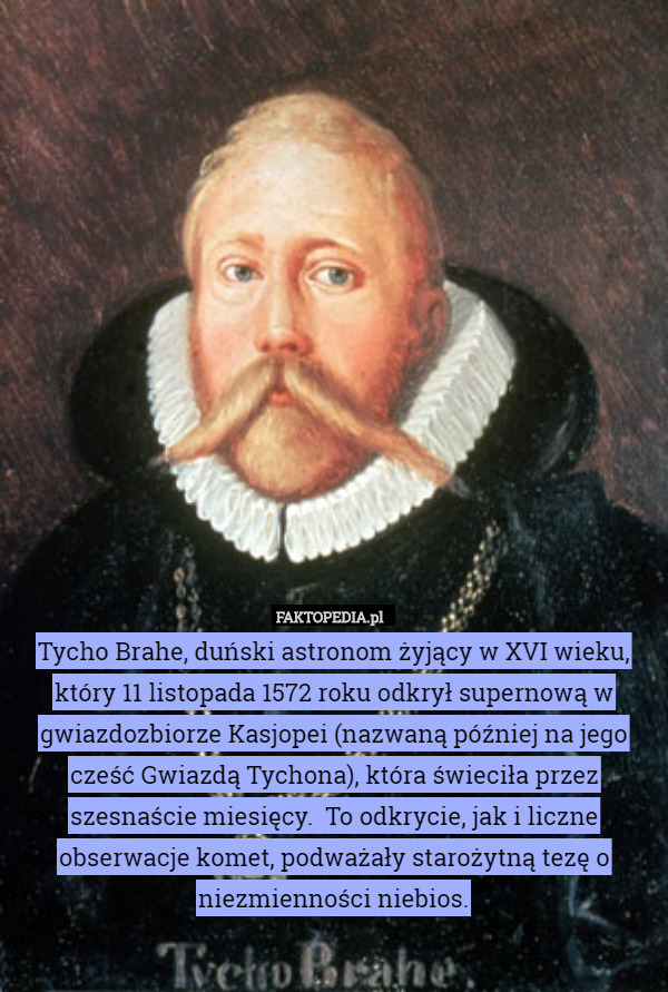 Tycho Brahe, duński astronom żyjący w XVI wieku, który 11 listopada 1572 roku odkrył supernową w gwiazdozbiorze Kasjopei (nazwaną później na jego cześć Gwiazdą Tychona), która świeciła przez szesnaście miesięcy.  To odkrycie, jak i liczne obserwacje komet, podważały starożytną tezę o niezmienności niebios. 