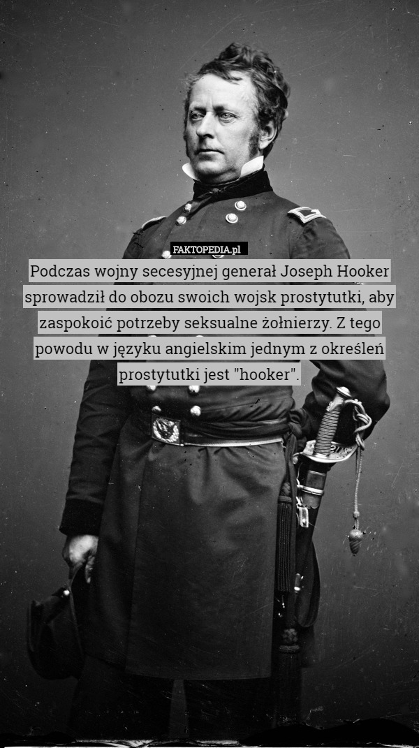 Podczas wojny secesyjnej generał Joseph Hooker sprowadził do obozu swoich wojsk prostytutki, aby zaspokoić potrzeby seksualne żołnierzy. Z tego powodu w języku angielskim jednym z określeń prostytutki jest "hooker". 
