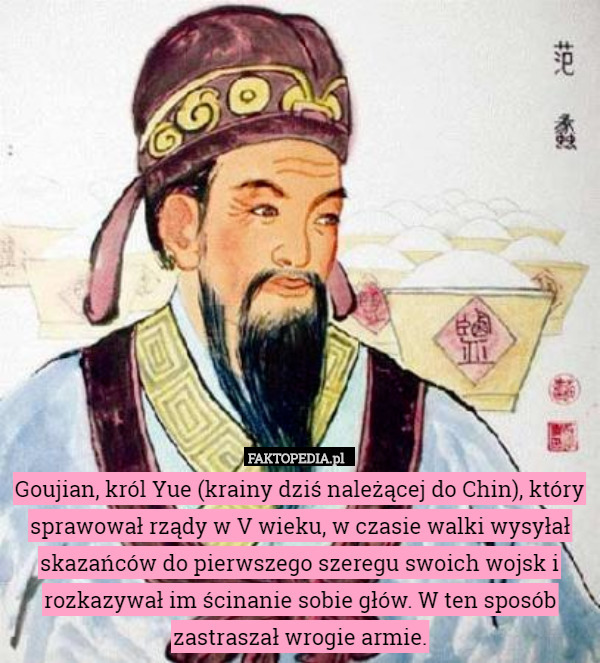 Goujian, król Yue (krainy dziś należącej do Chin), który sprawował rządy w V wieku, w czasie walki wysyłał skazańców do pierwszego szeregu swoich wojsk i rozkazywał im ścinanie sobie głów. W ten sposób zastraszał wrogie armie. 