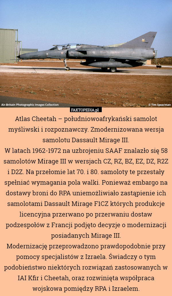 Atlas Cheetah – południowoafrykański samolot myśliwski i rozpoznawczy. Zmodernizowana wersja samolotu Dassault Mirage III.
W latach 1962-1972 na uzbrojeniu SAAF znalazło się 58 samolotów Mirage III w wersjach CZ, RZ, BZ, EZ, DZ, R2Z i D2Z. Na przełomie lat 70. i 80. samoloty te przestały spełniać wymagania pola walki. Ponieważ embargo na dostawy broni do RPA uniemożliwiało zastąpienie ich samolotami Dassault Mirage F1CZ których produkcje licencyjna przerwano po przerwaniu dostaw podzespołów z Francji podjęto decyzje o modernizacji posiadanych Mirage III.
Modernizację przeprowadzono prawdopodobnie przy pomocy specjalistów z Izraela. Świadczy o tym podobieństwo niektórych rozwiązań zastosowanych w IAI Kfir i Cheetah, oraz rozwinięta współpraca wojskowa pomiędzy RPA i Izraelem. 