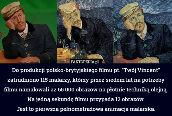 Do produkcji polsko-brytyjskiego filmu pt. "Twój Vincent" zatrudniono 115 malarzy, którzy przez siedem lat na potrzeby filmu namalowali aż 65 000 obrazów na płótnie techniką olejną. Na jedną sekundę filmu przypada 12 obrazów.
 Jest to pierwsza pełnometrażowa animacja malarska. 