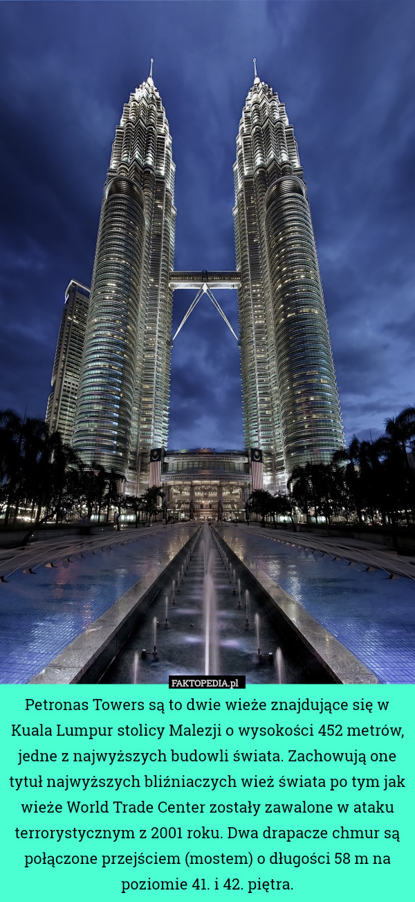 Petronas Towers są to dwie wieże znajdujące się w Kuala Lumpur stolicy Malezji o wysokości 452 metrów, jedne z najwyższych budowli świata. Zachowują one tytuł najwyższych bliźniaczych wież świata po tym jak wieże World Trade Center zostały zawalone w ataku terrorystycznym z 2001 roku. Dwa drapacze chmur są połączone przejściem (mostem) o długości 58 m na poziomie 41. i 42. piętra. 