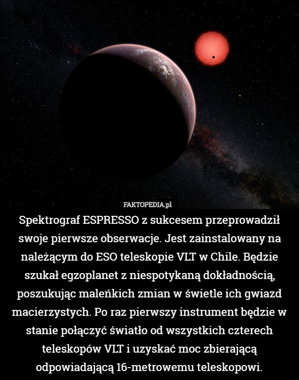 Spektrograf ESPRESSO z sukcesem przeprowadził swoje pierwsze obserwacje. Jest zainstalowany na należącym do ESO teleskopie VLT w Chile. Będzie szukał egzoplanet z niespotykaną dokładnością, poszukując maleńkich zmian w świetle ich gwiazd macierzystych. Po raz pierwszy instrument będzie w stanie połączyć światło od wszystkich czterech teleskopów VLT i uzyskać moc zbierającą odpowiadającą 16-metrowemu teleskopowi. 