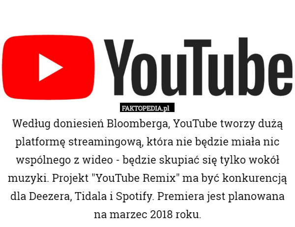 Według doniesień Bloomberga, YouTube tworzy dużą platformę streamingową, która nie będzie miała nic wspólnego z wideo - będzie skupiać się tylko wokół muzyki. Projekt "YouTube Remix" ma być konkurencją dla Deezera, Tidala i Spotify. Premiera jest planowana na marzec 2018 roku. 