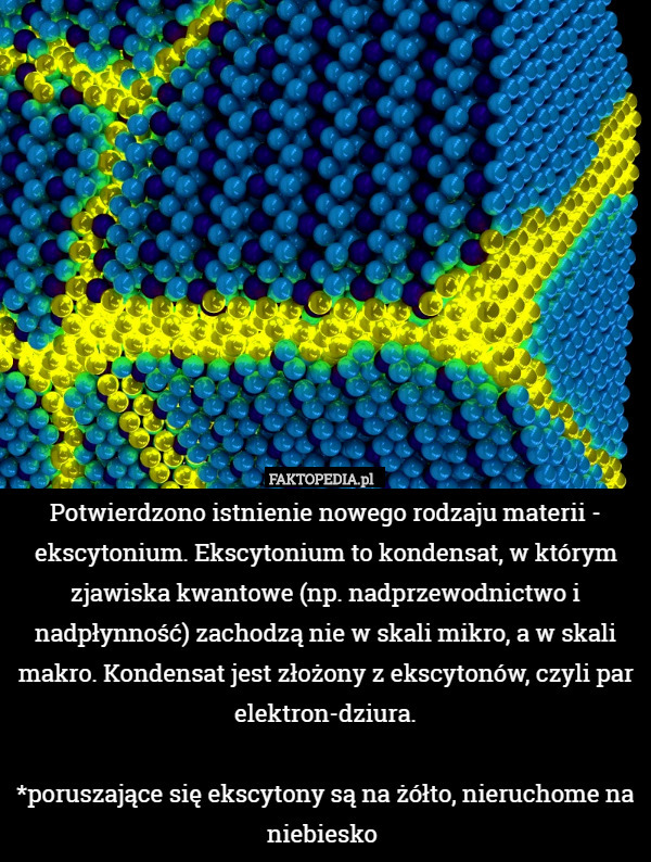 Potwierdzono istnienie nowego rodzaju materii - ekscytonium. Ekscytonium to kondensat, w którym zjawiska kwantowe (np. nadprzewodnictwo i nadpłynność) zachodzą nie w skali mikro, a w skali makro. Kondensat jest złożony z ekscytonów, czyli par elektron-dziura.

*poruszające się ekscytony są na żółto, nieruchome na niebiesko 