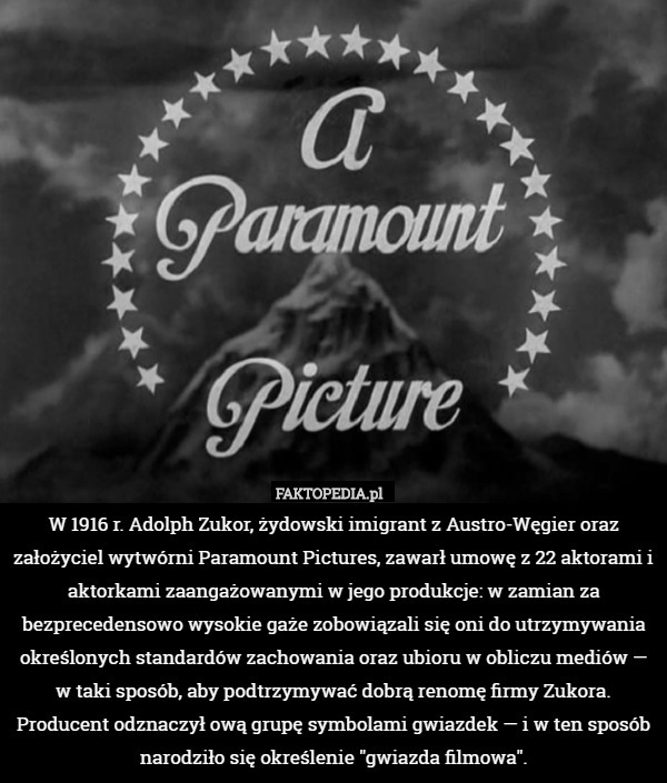 W 1916 r. Adolph Zukor, żydowski imigrant z Austro-Węgier oraz założyciel wytwórni Paramount Pictures, zawarł umowę z 22 aktorami i aktorkami zaangażowanymi w jego produkcje: w zamian za bezprecedensowo wysokie gaże zobowiązali się oni do utrzymywania określonych standardów zachowania oraz ubioru w obliczu mediów — w taki sposób, aby podtrzymywać dobrą renomę firmy Zukora. Producent odznaczył ową grupę symbolami gwiazdek — i w ten sposób narodziło się określenie "gwiazda filmowa". 