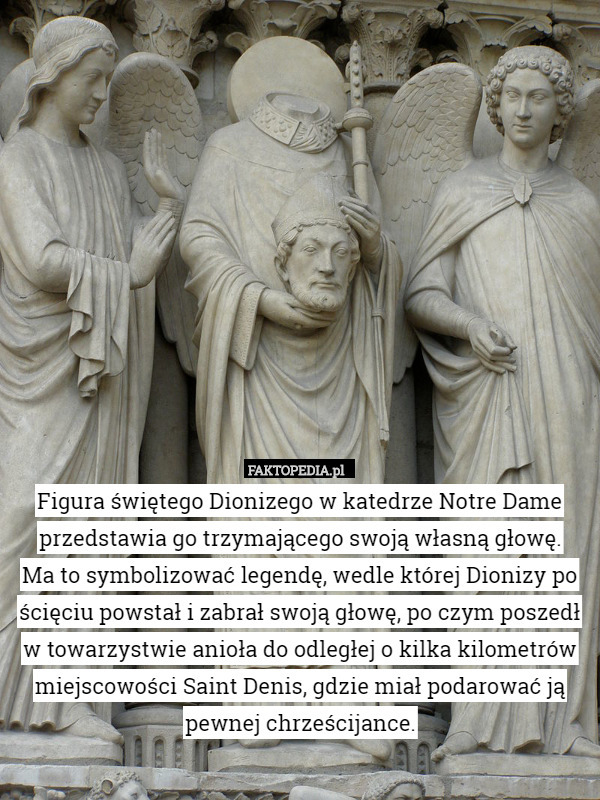 Figura świętego Dionizego w katedrze Notre Dame przedstawia go trzymającego swoją własną głowę.
 Ma to symbolizować legendę, wedle której Dionizy po ścięciu powstał i zabrał swoją głowę, po czym poszedł w towarzystwie anioła do odległej o kilka kilometrów miejscowości Saint Denis, gdzie miał podarować ją pewnej chrześcijance. 
