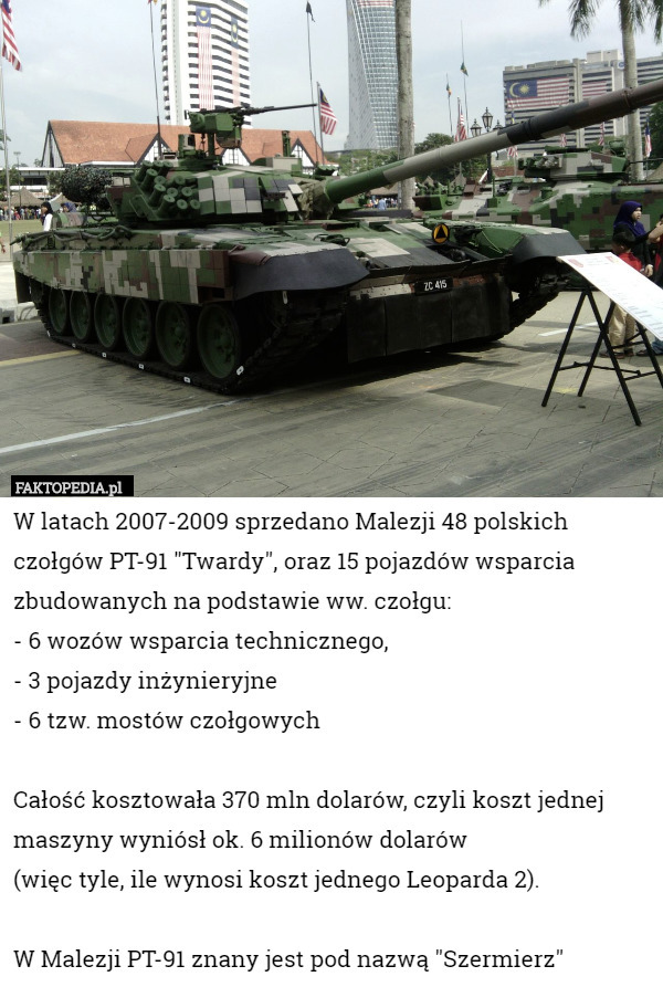 W latach 2007-2009 sprzedano Malezji 48 polskich czołgów PT-91 "Twardy", oraz 15 pojazdów wsparcia zbudowanych na podstawie ww. czołgu:
- 6 wozów wsparcia technicznego,
- 3 pojazdy inżynieryjne
- 6 tzw. mostów czołgowych

Całość kosztowała 370 mln dolarów, czyli koszt jednej maszyny wyniósł ok. 6 milionów dolarów 
(więc tyle, ile wynosi koszt jednego Leoparda 2).
 
W Malezji PT-91 znany jest pod nazwą "Szermierz" 