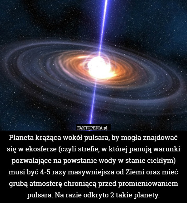 Planeta krążąca wokół pulsara, by mogła znajdować się w ekosferze (czyli strefie, w której panują warunki pozwalające na powstanie wody w stanie ciekłym) musi być 4-5 razy masywniejsza od Ziemi oraz mieć grubą atmosferę chroniącą przed promieniowaniem pulsara. Na razie odkryto 2 takie planety. 