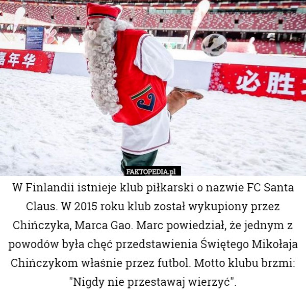 W Finlandii istnieje klub piłkarski o nazwie FC Santa Claus. W 2015 roku klub został wykupiony przez Chińczyka, Marca Gao. Marc powiedział, że jednym z powodów była chęć przedstawienia Świętego Mikołaja Chińczykom właśnie przez futbol. Motto klubu brzmi: "Nigdy nie przestawaj wierzyć". 
