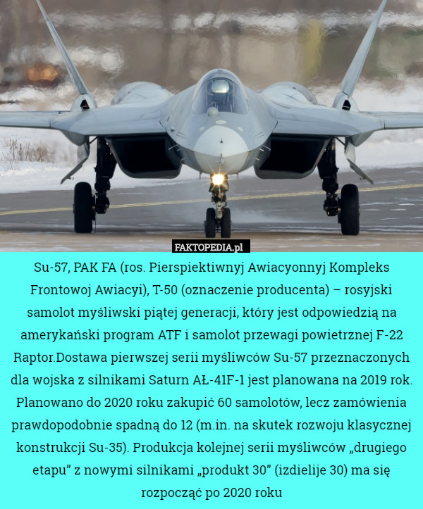 Su-57, PAK FA (ros. Pierspiektiwnyj Awiacyonnyj Kompleks Frontowoj Awiacyi), T-50 (oznaczenie producenta) – rosyjski samolot myśliwski piątej generacji, który jest odpowiedzią na amerykański program ATF i samolot przewagi powietrznej F-22 Raptor.Dostawa pierwszej serii myśliwców Su-57 przeznaczonych dla wojska z silnikami Saturn AŁ-41F-1 jest planowana na 2019 rok. Planowano do 2020 roku zakupić 60 samolotów, lecz zamówienia prawdopodobnie spadną do 12 (m.in. na skutek rozwoju klasycznej konstrukcji Su-35). Produkcja kolejnej serii myśliwców „drugiego etapu” z nowymi silnikami „produkt 30” (izdielije 30) ma się rozpocząć po 2020 roku 